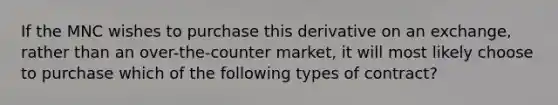 If the MNC wishes to purchase this derivative on an exchange, rather than an over-the-counter market, it will most likely choose to purchase which of the following types of contract?