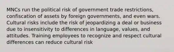 MNCs run the political risk of government trade restrictions, confiscation of assets by foreign governments, and even wars. Cultural risks include the risk of jeopardizing a deal or business due to insensitivity to differences in language, values, and attitudes. Training employees to recognize and respect cultural differences can reduce cultural risk