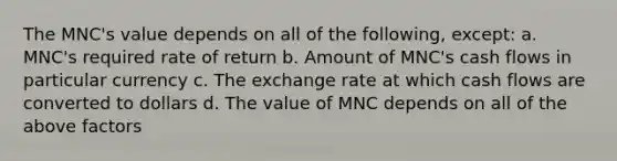 The MNC's value depends on all of the following, except: a. MNC's required rate of return b. Amount of MNC's cash flows in particular currency c. The exchange rate at which cash flows are converted to dollars d. The value of MNC depends on all of the above factors