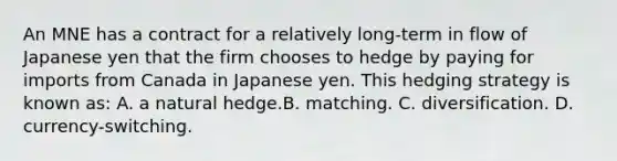 An MNE has a contract for a relatively long-term in flow of Japanese yen that the firm chooses to hedge by paying for imports from Canada in Japanese yen. This hedging strategy is known as: A. a natural hedge.B. matching. C. diversification. D. currency-switching.