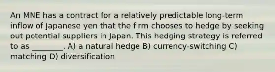 An MNE has a contract for a relatively predictable long-term inflow of Japanese yen that the firm chooses to hedge by seeking out potential suppliers in Japan. This hedging strategy is referred to as ________. A) a natural hedge B) currency-switching C) matching D) diversification