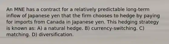 An MNE has a contract for a relatively predictable long-term inflow of Japanese yen that the firm chooses to hedge by paying for imports from Canada in Japanese yen. This hedging strategy is known as: A) a natural hedge. B) currency-switching. C) matching. D) diversification.