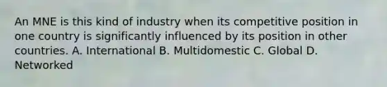 An MNE is this kind of industry when its competitive position in one country is significantly influenced by its position in other countries. A. International B. Multidomestic C. Global D. Networked