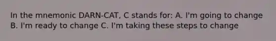 In the mnemonic DARN-CAT, C stands for: A. I'm going to change B. I'm ready to change C. I'm taking these steps to change