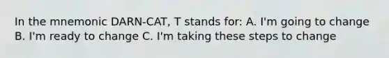 In the mnemonic DARN-CAT, T stands for: A. I'm going to change B. I'm ready to change C. I'm taking these steps to change