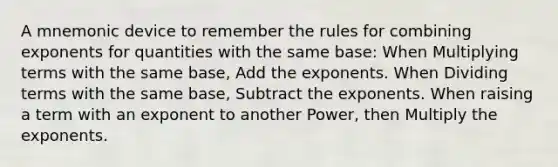 A mnemonic device to remember the rules for combining exponents for quantities with the same base: When Multiplying terms with the same base, Add the exponents. When Dividing terms with the same base, Subtract the exponents. When raising a term with an exponent to another Power, then Multiply the exponents.