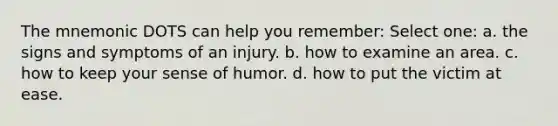 The mnemonic DOTS can help you remember: Select one: a. the signs and symptoms of an injury. b. how to examine an area. c. how to keep your sense of humor. d. how to put the victim at ease.