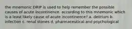 the mnemonic DRIP is used to help remember the possible causes of acute incontinence. according to this mnemonic which is a least likely cause of acute incontinence? a. delirium b. infection c. renal stones d. pharmaceutical and psychological