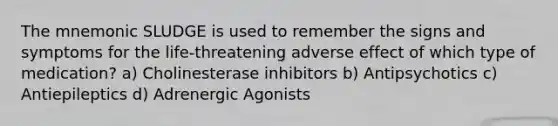 The mnemonic SLUDGE is used to remember the signs and symptoms for the life-threatening adverse effect of which type of medication? a) Cholinesterase inhibitors b) Antipsychotics c) Antiepileptics d) Adrenergic Agonists