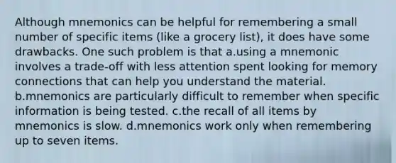 Although mnemonics can be helpful for remembering a small number of specific items (like a grocery list), it does have some drawbacks. One such problem is that a.using a mnemonic involves a trade-off with less attention spent looking for memory connections that can help you understand the material. b.mnemonics are particularly difficult to remember when specific information is being tested. c.the recall of all items by mnemonics is slow. d.mnemonics work only when remembering up to seven items.