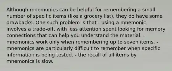 Although mnemonics can be helpful for remembering a small number of specific items (like a grocery list), they do have some drawbacks. One such problem is that - using a mnemonic involves a trade-off, with less attention spent looking for memory connections that can help you understand the material. - mnemonics work only when remembering up to seven items. - mnemonics are particularly difficult to remember when specific information is being tested. - the recall of all items by mnemonics is slow.