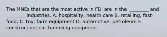 The MNEs that are the most active in FDI are in the ​ ________ and​ ________ industries. A. ​hospitality; health care B. ​retailing; fast-food; C. ​toy; farm equipment D. ​automotive; petroleum E. ​construction; earth-moving equipment