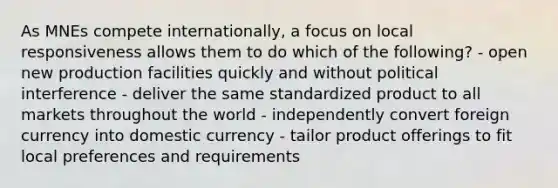 As MNEs compete internationally, a focus on local responsiveness allows them to do which of the following? - open new production facilities quickly and without political interference - deliver the same standardized product to all markets throughout the world - independently convert foreign currency into domestic currency - tailor product offerings to fit local preferences and requirements