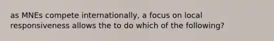 as MNEs compete internationally, a focus on local responsiveness allows the to do which of the following?