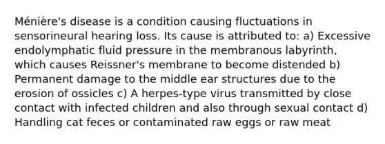 Ménière's disease is a condition causing fluctuations in sensorineural hearing loss. Its cause is attributed to: a) Excessive endolymphatic fluid pressure in the membranous labyrinth, which causes Reissner's membrane to become distended b) Permanent damage to the middle ear structures due to the erosion of ossicles c) A herpes-type virus transmitted by close contact with infected children and also through sexual contact d) Handling cat feces or contaminated raw eggs or raw meat
