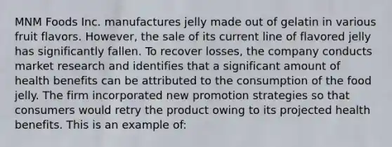 MNM Foods Inc. manufactures jelly made out of gelatin in various fruit flavors. However, the sale of its current line of flavored jelly has significantly fallen. To recover losses, the company conducts market research and identifies that a significant amount of health benefits can be attributed to the consumption of the food jelly. The firm incorporated new promotion strategies so that consumers would retry the product owing to its projected health benefits. This is an example of: