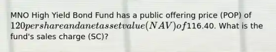 MNO High Yield Bond Fund has a public offering price (POP) of 120 per share and a net asset value (NAV) of116.40. What is the fund's sales charge (SC)?