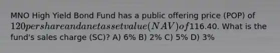 MNO High Yield Bond Fund has a public offering price (POP) of 120 per share and a net asset value (NAV) of116.40. What is the fund's sales charge (SC)? A) 6% B) 2% C) 5% D) 3%