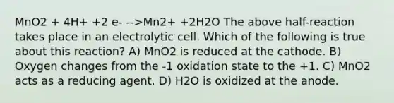 MnO2 + 4H+ +2 e- -->Mn2+ +2H2O The above half-reaction takes place in an electrolytic cell. Which of the following is true about this reaction? A) MnO2 is reduced at the cathode. B) Oxygen changes from the -1 oxidation state to the +1. C) MnO2 acts as a reducing agent. D) H2O is oxidized at the anode.