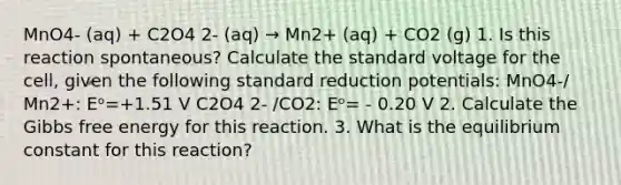 MnO4- (aq) + C2O4 2- (aq) → Mn2+ (aq) + CO2 (g) 1. Is this reaction spontaneous? Calculate the standard voltage for the cell, given the following standard reduction potentials: MnO4-/ Mn2+: Eᵒ=+1.51 V C2O4 2- /CO2: Eᵒ= - 0.20 V 2. Calculate the Gibbs free energy for this reaction. 3. What is the equilibrium constant for this reaction?