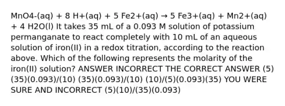 MnO4-(aq) + 8 H+(aq) + 5 Fe2+(aq) → 5 Fe3+(aq) + Mn2+(aq) + 4 H2O(l) It takes 35 mL of a 0.093 M solution of potassium permanganate to react completely with 10 mL of an aqueous solution of iron(II) in a redox titration, according to the reaction above. Which of the following represents the molarity of the iron(II) solution? ANSWER INCORRECT THE CORRECT ANSWER (5)(35)(0.093)/(10) (35)(0.093)/(10) (10)/(5)(0.093)(35) YOU WERE SURE AND INCORRECT (5)(10)/(35)(0.093)