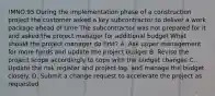 !MNO.95 During the implementation phase of a construction project the customer asked a key subcontractor to deliver a work package ahead of time The subcontractor was not prepared for it and asked the project manager for additional budget What should the project manager do first? A. Ask upper management for more funds and update the project budget B. Revise the project scope accordingly to cope with the budget changes C. Update the risk register and project log. and manage the budget closely. D. Submit a change request to accelerate the project as requested