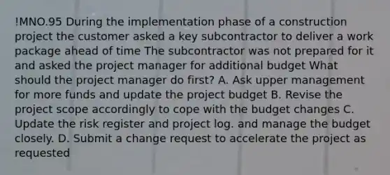 !MNO.95 During the implementation phase of a construction project the customer asked a key subcontractor to deliver a work package ahead of time The subcontractor was not prepared for it and asked the project manager for additional budget What should the project manager do first? A. Ask upper management for more funds and update the project budget B. Revise the project scope accordingly to cope with the budget changes C. Update the risk register and project log. and manage the budget closely. D. Submit a change request to accelerate the project as requested