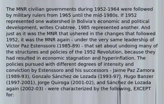 The MNR civilian governments during 1952-1964 were followed by military rulers from 1965 until the mid-1980s. If 1952 represented one watershed in Bolivia's economic and political development, writes Crabtree, 1985 represented another. And just as it was the MNR that ushered in the changes that followed 1952, it was the MNR again - under the very same leadership of Víctor Paz Estenssoro (1985-89) - that set about undoing many of the structures and policies of the 1952 Revolution, because they had resulted in economic stagnation and hyperinflation. The policies pursued with different degrees of intensity and conviction by Estenssoro and his successors - Jaime Paz Zamora (1989-93), Gonzalo Sánchez de Lozada (1993-97), Hugo Banzer (1997-2001), Jorge Quiroga (2001-02), and Sánchez de Lozada again (2002-03) - were characterized by the following, EXCEPT for: