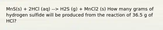 MnS(s) + 2HCl (aq) --> H2S (g) + MnCl2 (s) How many grams of hydrogen sulfide will be produced from the reaction of 36.5 g of HCl?