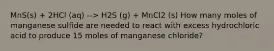 MnS(s) + 2HCl (aq) --> H2S (g) + MnCl2 (s) How many moles of manganese sulfide are needed to react with excess hydrochloric acid to produce 15 moles of manganese chloride?