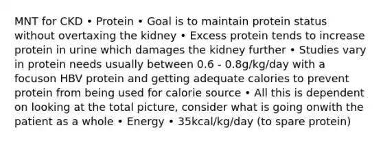 MNT for CKD • Protein • Goal is to maintain protein status without overtaxing the kidney • Excess protein tends to increase protein in urine which damages the kidney further • Studies vary in protein needs usually between 0.6 - 0.8g/kg/day with a focuson HBV protein and getting adequate calories to prevent protein from being used for calorie source • All this is dependent on looking at the total picture, consider what is going onwith the patient as a whole • Energy • 35kcal/kg/day (to spare protein)