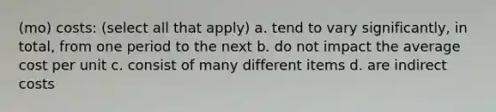 (mo) costs: (select all that apply) a. tend to vary significantly, in total, from one period to the next b. do not impact the average cost per unit c. consist of many different items d. are indirect costs