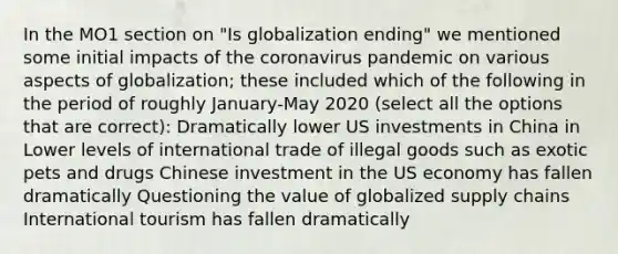 In the MO1 section on "Is globalization ending" we mentioned some initial impacts of the coronavirus pandemic on various aspects of globalization; these included which of the following in the period of roughly January-May 2020 (select all the options that are correct): Dramatically lower US investments in China in Lower levels of international trade of illegal goods such as exotic pets and drugs Chinese investment in the US economy has fallen dramatically Questioning the value of globalized supply chains International tourism has fallen dramatically