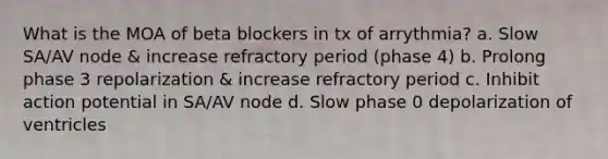 What is the MOA of beta blockers in tx of arrythmia? a. Slow SA/AV node & increase refractory period (phase 4) b. Prolong phase 3 repolarization & increase refractory period c. Inhibit action potential in SA/AV node d. Slow phase 0 depolarization of ventricles