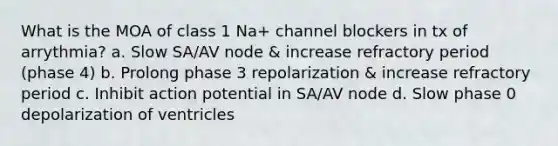 What is the MOA of class 1 Na+ channel blockers in tx of arrythmia? a. Slow SA/AV node & increase refractory period (phase 4) b. Prolong phase 3 repolarization & increase refractory period c. Inhibit action potential in SA/AV node d. Slow phase 0 depolarization of ventricles