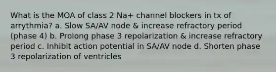 What is the MOA of class 2 Na+ channel blockers in tx of arrythmia? a. Slow SA/AV node & increase refractory period (phase 4) b. Prolong phase 3 repolarization & increase refractory period c. Inhibit action potential in SA/AV node d. Shorten phase 3 repolarization of ventricles