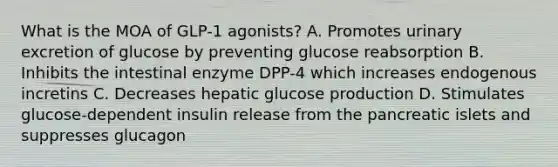 What is the MOA of GLP-1 agonists? A. Promotes urinary excretion of glucose by preventing glucose reabsorption B. Inhibits the intestinal enzyme DPP-4 which increases endogenous incretins C. Decreases hepatic glucose production D. Stimulates glucose-dependent insulin release from the pancreatic islets and suppresses glucagon