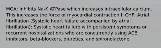 MOA: Inhibits Na-K ATPase which increases intracellular calcium. This increases the force of myocardial contraction I: CHF, Atrial fibrillation (Systolic heart failure accompanied by atrial fibrillation); Systolic heart failure with persistent symptoms or recurrent hospitalizations who are concurrently using ACE inhibitors, beta-blockers, diuretics, and spironolactone.