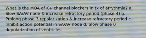 What is the MOA of K+ channel blockers in tx of arrythmia? a. Slow SA/AV node & increase refractory period (phase 4) b. Prolong phase 3 repolarization & increase refractory period c. Inhibit action potential in SA/AV node d. Slow phase 0 depolarization of ventricles