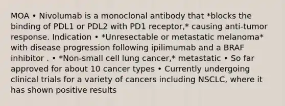 MOA • Nivolumab is a monoclonal antibody that *blocks the binding of PDL1 or PDL2 with PD1 receptor,* causing anti-tumor response. Indication • *Unresectable or metastatic melanoma* with disease progression following ipilimumab and a BRAF inhibitor . • *Non-small cell lung cancer,* metastatic • So far approved for about 10 cancer types • Currently undergoing clinical trials for a variety of cancers including NSCLC, where it has shown positive results