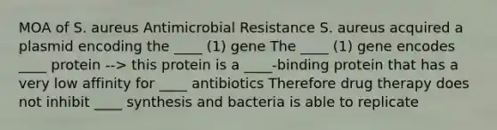 MOA of S. aureus Antimicrobial Resistance S. aureus acquired a plasmid encoding the ____ (1) gene The ____ (1) gene encodes ____ protein --> this protein is a ____-binding protein that has a very low affinity for ____ antibiotics Therefore drug therapy does not inhibit ____ synthesis and bacteria is able to replicate