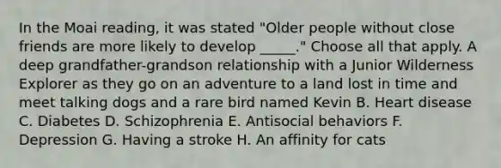 In the Moai reading, it was stated "Older people without close friends are more likely to develop _____." Choose all that apply. A deep grandfather-grandson relationship with a Junior Wilderness Explorer as they go on an adventure to a land lost in time and meet talking dogs and a rare bird named Kevin B. Heart disease C. Diabetes D. Schizophrenia E. Antisocial behaviors F. Depression G. Having a stroke H. An affinity for cats