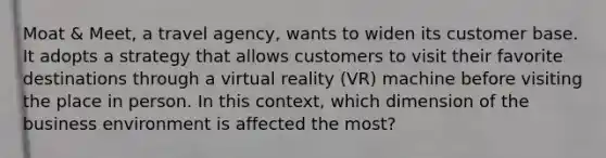 Moat & Meet, a travel agency, wants to widen its customer base. It adopts a strategy that allows customers to visit their favorite destinations through a virtual reality (VR) machine before visiting the place in person. In this context, which dimension of the business environment is affected the most?