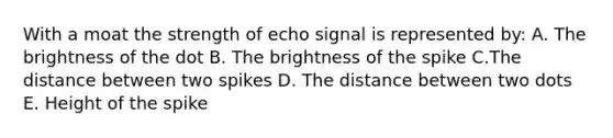 With a moat the strength of echo signal is represented by: A. The brightness of the dot B. The brightness of the spike C.The distance between two spikes D. The distance between two dots E. Height of the spike