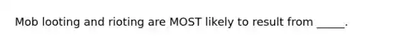 Mob looting and rioting are MOST likely to result from _____.