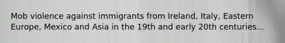 Mob violence against immigrants from Ireland, Italy, Eastern Europe, Mexico and Asia in the 19th and early 20th centuries...