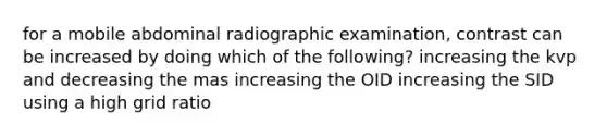 for a mobile abdominal radiographic examination, contrast can be increased by doing which of the following? increasing the kvp and decreasing the mas increasing the OID increasing the SID using a high grid ratio