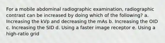 For a mobile abdominal radiographic examination, radiographic contrast can be increased by doing which of the following? a. Increasing the kVp and decreasing the mAs b. Increasing the OID c. Increasing the SID d. Using a faster image receptor e. Using a high-ratio grid