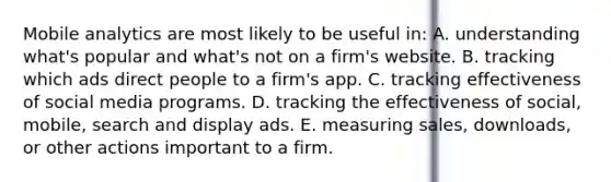 Mobile analytics are most likely to be useful in: A. understanding what's popular and what's not on a firm's website. B. tracking which ads direct people to a firm's app. C. tracking effectiveness of social media programs. D. tracking the effectiveness of social, mobile, search and display ads. E. measuring sales, downloads, or other actions important to a firm.