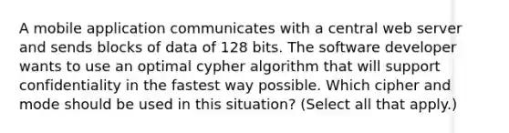 A mobile application communicates with a central web server and sends blocks of data of 128 bits. The software developer wants to use an optimal cypher algorithm that will support confidentiality in the fastest way possible. Which cipher and mode should be used in this situation? (Select all that apply.)